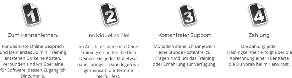 Zahlung Die Zahlung jeder Trainingseinheit erfolgt ber die Abrechnung einer 10er Karte die Du vorab bei mir erwirbst.   Zum Kennenlernen. Fr das erste Online Gesprch und Dein erstes 30 min. Training entstehen Dir keine Kosten. Verbunden sind wir ber eine fr Software, dessen Zugang ich Dir zumaile.    Individuelles Ziel Im Anschluss plane ich Deine Trainingseinheiten die Dich Deinem Ziel jedes Mal etwas nher bringen. Dann legen wir gemeinsam die Termine hierfr fest.    Kostenfreier Support Monatlich stehe ich Dir jeweils eine Stunde kostenfrei zu Fragen rund um das Training oder Ernhrung zur Verfgung.   1 2 3 4