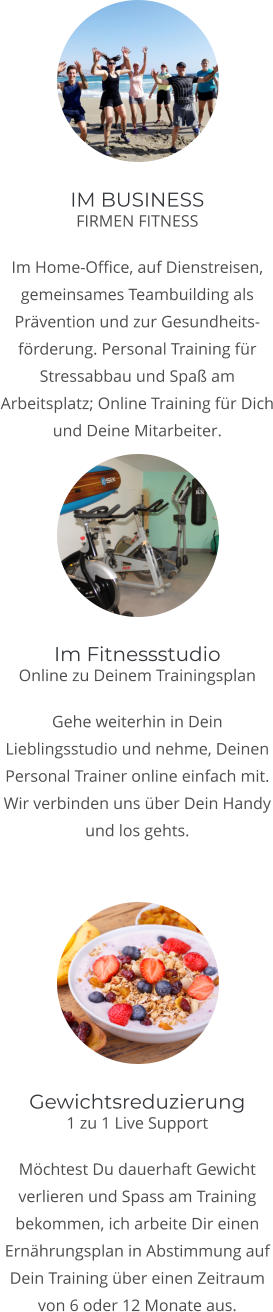 IM BUSINESS FIRMEN FITNESS  Im Home-Office, auf Dienstreisen, gemeinsames Teambuilding als Prvention und zur Gesundheits-frderung. Personal Training fr Stressabbau und Spa am Arbeitsplatz; Online Training fr Dich und Deine Mitarbeiter.   Im Fitnessstudio Online zu Deinem Trainingsplan  Gehe weiterhin in Dein Lieblingsstudio und nehme, Deinen Personal Trainer online einfach mit. Wir verbinden uns ber Dein Handy und los gehts.   Gewichtsreduzierung 1 zu 1 Live Support  Mchtest Du dauerhaft Gewicht verlieren und Spass am Training bekommen, ich arbeite Dir einen Ernhrungsplan in Abstimmung auf Dein Training ber einen Zeitraum von 6 oder 12 Monate aus.